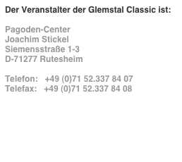 Der Veranstalter der Glemstal Classic ist:

Pagoden-Center
Joachim Stickel
Siemensstraße 1-3
D-71277 Rutesheim

Telefon:   +49 (0)71 52.337 84 07
Telefax:   +49 (0)71 52.337 84 08

info@pagoden-center.com
www.pagoden-center.com